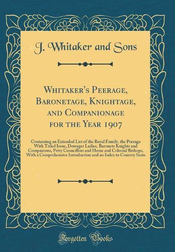 Whitaker's Peerage, Baronetage, Knightage, and Companionage for the Year 1907: Containing an Extended List of the Royal Family, the Peerage With Titled Issue, Dowager Ladies, Baronets Knights and Companions, Privy Councillors and Home and Colonial