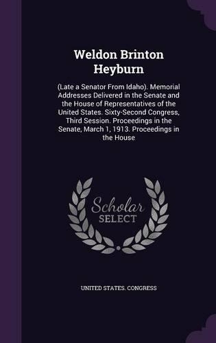 Weldon Brinton Heyburn: (Late a Senator From Idaho). Memorial Addresses Delivered in the Senate and the House of Representatives of the United States. Sixty-Second Congress
