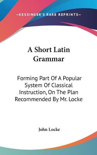 A Short Latin Grammar: Forming Part Of A Popular System Of Classical Instruction, On The Plan Recommended By Mr. Locke