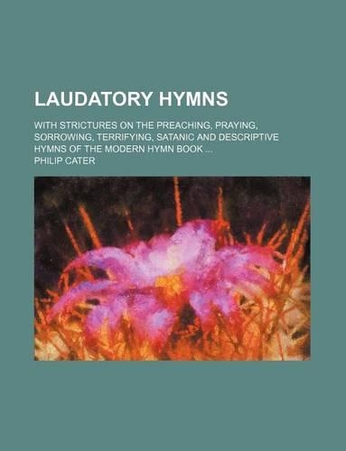 Laudatory Hymns; With Strictures on the Preaching, Praying, Sorrowing, Terrifying, Satanic and Descriptive Hymns of the Modern Hymn Book
