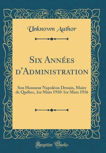 Six Années d'Administration: Son Honneur Napoléon Drouin, Maire de Québec, 1er Mars 1910-1er Mars 1916 (Classic Reprint)