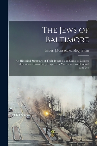 The Jews of Baltimore; an Historical Summary of Their Progress and Status as Citizens of Baltimore From Early Days to the Year Nineteen Hundred and Ten