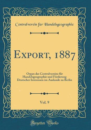 Export, 1887, Vol. 9: Organ des Centralvereins für Handelsgeographie und Förderung Deutscher Interessen im Auslande zu Berlin (Classic Reprint)