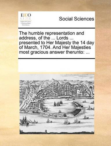 The Humble Representation and Address, of the ... Lords ... Presented to Her Majesty the 14 Day of March, 1704. and Her Majesties Most Gracious Answer Therunto: ...