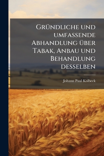 GrÃ1/4ndliche und umfassende Abhandlung Ã1/4ber Tabak, Anbau und Behandlung desselben