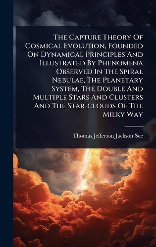 The Capture Theory Of Cosmical Evolution, Founded On Dynamical Principles And Illustrated By Phenomena Observed In The Spiral Nebulae, The Planetary System, The Double And Multiple Stars And Clusters And The Star-clouds Of The Milky Way