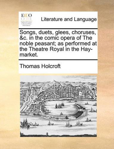 Songs, Duets, Glees, Choruses, &c. in the Comic Opera of the Noble Peasant; As Performed at the Theatre Royal in the Hay-Market.