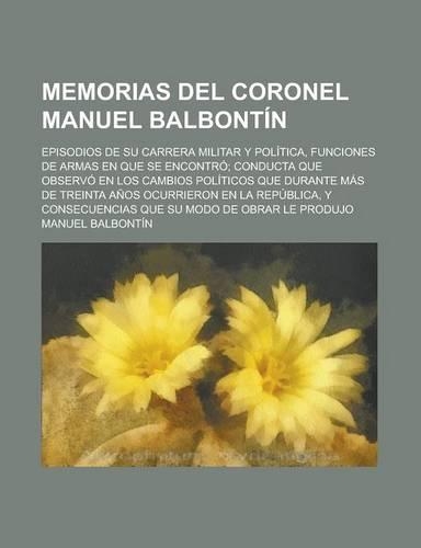 Y Memorias del Coronel Manuel Balbontin; Episodios de Su Carrera Militar y Politica, Funciones de Armas En Que Se Encontro; Conducta Que Observo En Los Cambios Politicos Que Durante Mas de Treinta Anos Ocurrieron En La Republica