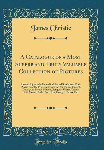 A Catalogue of a Most Superb and Truly Valuable Collection of Pictures: Containing Admirable and Celebrated Specimens, Chef d'Oeuvres of the Principal Masters of the Italian, Flemish, Dutch, and French Schools, Being the
