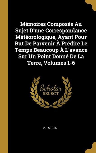 Mémoires Composés Au Sujet D'une Correspondance Météorologique, Ayant Pour But De Parvenir À Prédire Le Temps Beaucoup À L'avance Sur Un Point Donné De La Terre, Volumes 1-6