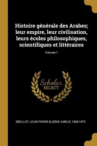 Histoire générale des Arabes; leur empire, leur civilisation, leurs écoles philosophiques, scientifiques et littéraires; Volume 1