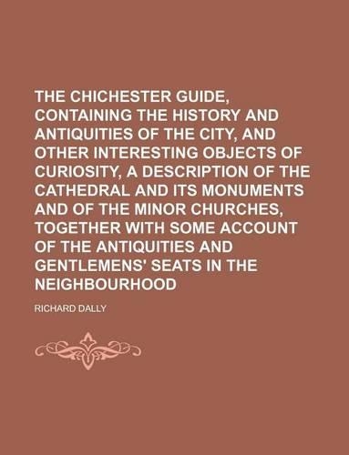 The Chichester Guide, Containing the History and Antiquities of the City, and Other Interesting Objects of Curiosity, a Description of the Cathedral and Its Monuments and of the Minor Churches, Together with Some Account of the Antiquities and