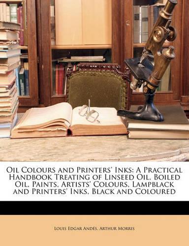 Oil Colours and Printers' Inks: A Practical Handbook Treating of Linseed Oil, Boiled Oil, Paints, Artists' Colours, Lampblack and Printers' Inks, Black and Coloured