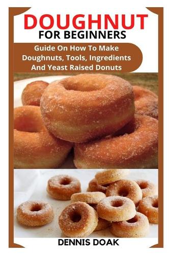 Doughnut for Beginners: Guide On How To Make Doughnuts, Tools, Ingredients And Yeast Raised Donuts