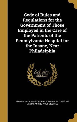 Code of Rules and Regulations for the Government of Those Employed in the Care of the Patients of the Pennsylvania Hospital for the Insane, Near Philadelphia