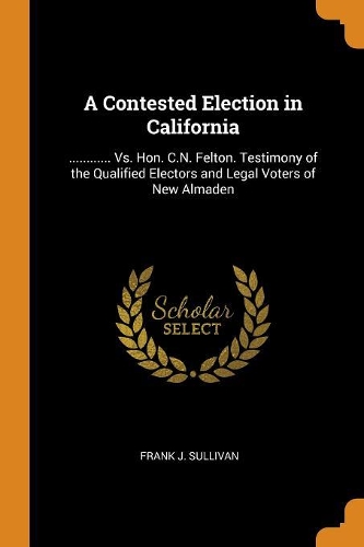A Contested Election in California: ............ vs. Hon. C.N. Felton. Testimony of the Qualified Electors and Legal Voters of New Almaden