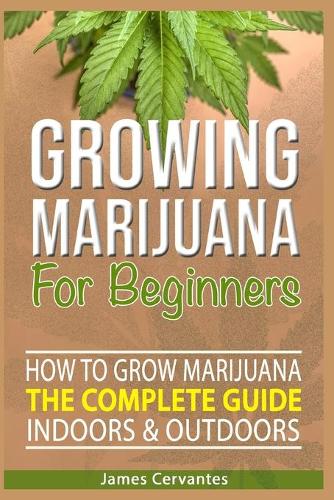 How To Grow Marijuana The Complete Guide, Indoors and Outdoors - Growing Marijuana For Beginners: How to grow marijuana indoors and outdoors - James Cervantes