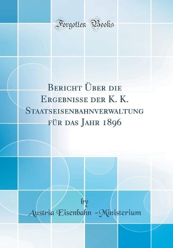 Bericht Über Die Ergebnisse Der K. K. Staatseisenbahnverwaltung Für Das Jahr 1896 (Classic Reprint)