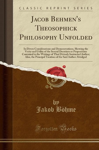 Jacob Behmen's Theosophick Philosophy Unfolded: In Divers Considerations and Demonstrations, Shewing the Verity and Utility of the Several Doctrines or Propositions Contained in the Writings of Th