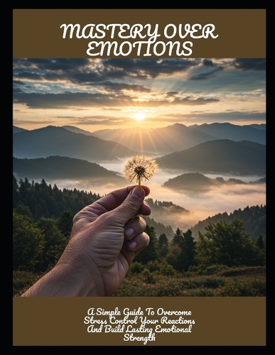 Mastery Over Emotions: A Simple Guide To Overcome Stress Control Your Reactions And Build Lasting Emotional Strength