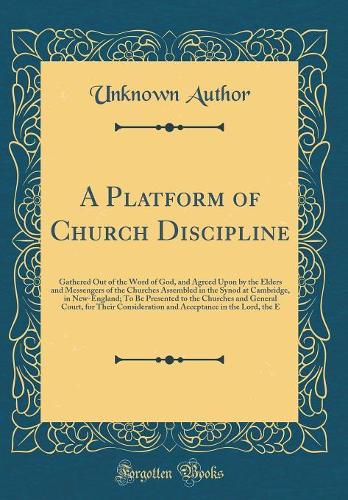 A Platform of Church Discipline: Gathered Out of the Word of God, and Agreed Upon by the Elders and Messengers of the Churches Assembled in the Synod at Cambridge, in New-England; To Be Presented to the Churches and General Court, for Their Conside