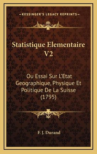 Statistique Elementaire V2: Ou Essai Sur L'Etat Geographique, Physique Et Politique De La Suisse (1795)