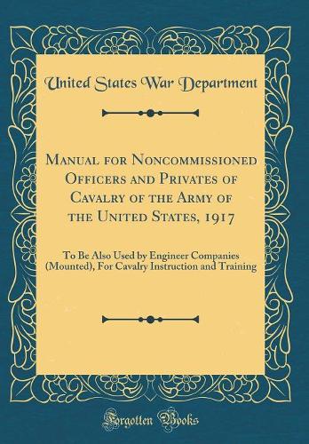 Manual for Noncommissioned Officers and Privates of Cavalry of the Army of the United States, 1917: To Be Also Used by Engineer Companies (Mounted), For Cavalry Instruction and Training (Classic Reprint)