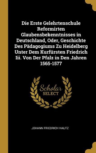 Die Erste Gelehrtenschule Reformirten Glaubensbekenntnisses in Deutschland, Oder, Geschichte Des Pädagogiums Zu Heidelberg Unter Dem Kurfürsten Friedrich Iii. Von Der Pfalz in Den Jahren 1565-1577
