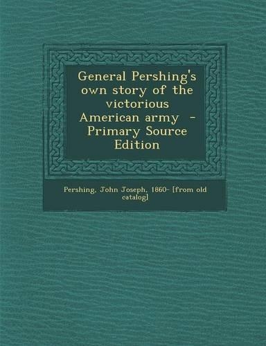 General Pershing's Own Story of the Victorious American Army - Primary Source Edition