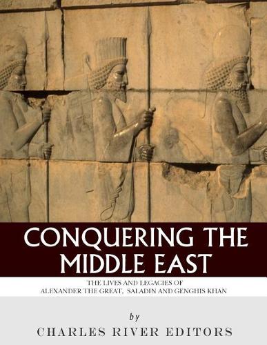 Conquering the Middle East: The Lives and Legacies of Alexander the Great, Saladin and Genghis Khan
