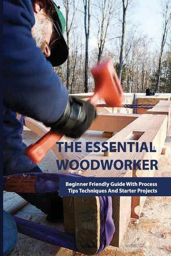 The Essential Woodworker- Beginner Friendly Guide With Process, Tips Techniques And Starter Projects: Wood Joinery For Beginners Handbook