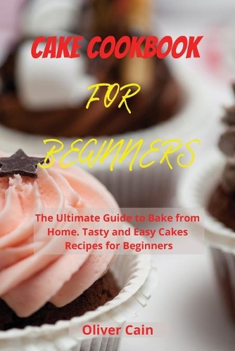 Cake Cookbook for Beginners: The Ultimate Guide to Bake from Home. Tasty and Easy Cakes Recipes for Beginners
