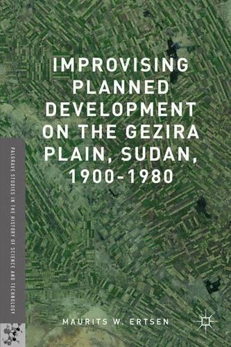 Improvising Planned Development on the Gezira Plain, Sudan, 1900-1980: (Palgrave Studies in the History of Science and Technology)