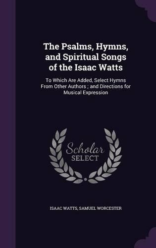 The Psalms, Hymns, and Spiritual Songs of the Isaac Watts: To Which Are Added, Select Hymns From Other Authors; and Directions for Musical Expression