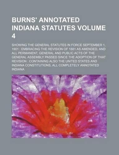 Burns' Annotated Indiana Statutes Volume 4; Showing the General Statutes in Force September 1, 1901: Embracing the Revision of 1881 as Amended, and All Permanent, General and Public Acts of the General Assembly Passed Since the Adoption of That Revi
