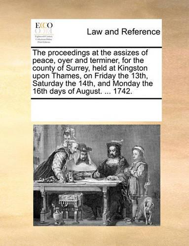 The proceedings at the assizes of peace, oyer and terminer, for the county of Surrey, held at Kingston upon Thames, on Friday the 13th, Saturday the 14th, and Monday the 16th days of August. ... 1742.