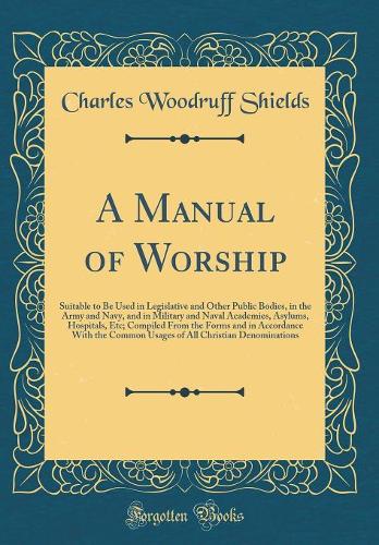 A Manual of Worship: Suitable to Be Used in Legislative and Other Public Bodies, in the Army and Navy, and in Military and Naval Academies, Asylums, Hospitals, Etc; Compiled From the Forms and in Accordance With the Common Usages of All Christian D
