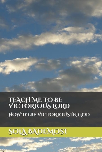 Teach Me to Be Victorious Lord: How to Be Victorious in God
