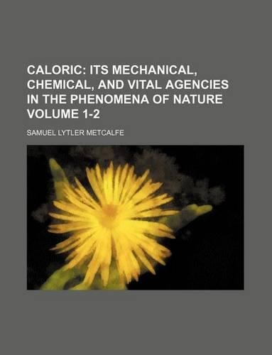 Caloric Volume 1-2; Its Mechanical, Chemical, and Vital Agencies in the Phenomena of Nature