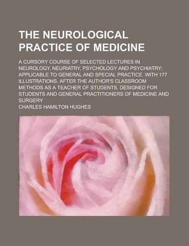 The Neurological Practice of Medicine; A Cursory Course of Selected Lectures in Neurology, Neuriatry, Psychology and Psychiatry; Applicable to General