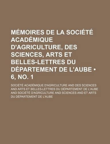 Memoires de La Societe Academique D'Agriculture, Des Sciences, Arts Et Belles-Lettres Du Departement de L'Aube (6, No. 1 )