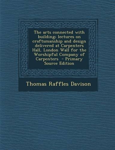 The Arts Connected with Building; Lectures on Craftsmanship and Design Delivered at Carpenters Hall, London Wall for the Worshipful Company of Carpenters