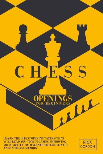 Chess Openings for Beginners: Learn The 10 Best Openings Tactics That Will Lead You To Win Games, Improving Your Ability To Concentrate, Creativity and Increase Memory.
