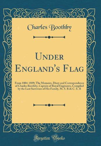 Under England's Flag: From 1804-1809; The Memoirs, Diary and Correspondence of Charles Boothby, Captain of Royal Engineers, Compiled by the Last Survivors of His Family, M. S. B.& C. E. B (Classic Reprint)