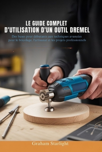 Le Guide Complet d'Utilisation d'Un Outil Dremel: Des bases pour débutants aux techniques avancées pour le bricolage, l'artisanat et les projets professionnels