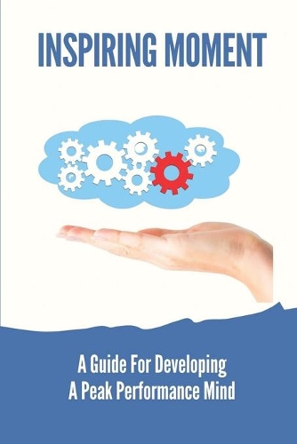 Inspiring Moment: A Guide For Developing A Peak Performance Mind: The Moment And Peak Performance
