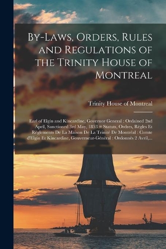 By-laws, Orders, Rules and Regulations of the Trinity House of Montreal [microform]: Earl of Elgin and Kincardine, Governor General: Ordained 2nd April, Sanctioned 3rd May, 1853 = Statuts, Ordres, Règles Et Règlements De La Maison De