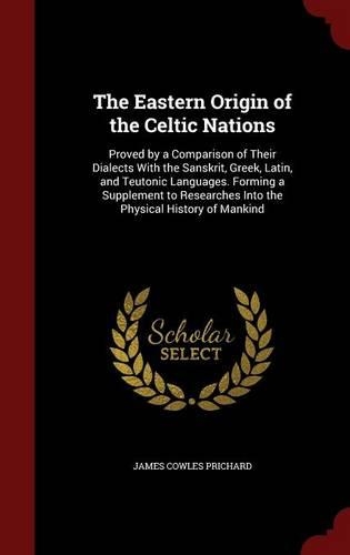 The Eastern Origin of the Celtic Nations: Proved by a Comparison of Their Dialects with the Sanskrit, Greek, Latin, and Teutonic Languages. Forming a Supplement to Researches Into the Physic