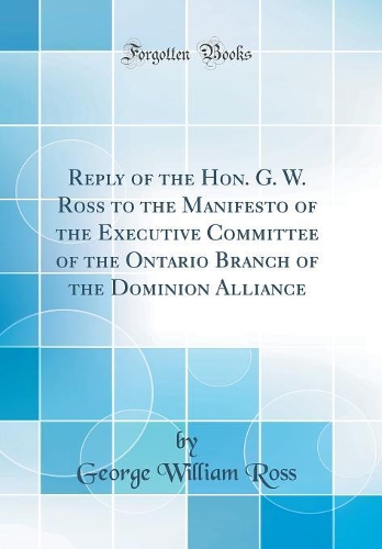 Reply of the Hon. G. W. Ross to the Manifesto of the Executive Committee of the Ontario Branch of the Dominion Alliance (Classic Reprint)