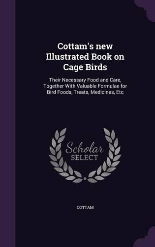 Cottam's new Illustrated Book on Cage Birds: Their Necessary Food and Care, Together With Valuable Formulae for Bird Foods, Treats, Medicines, Etc